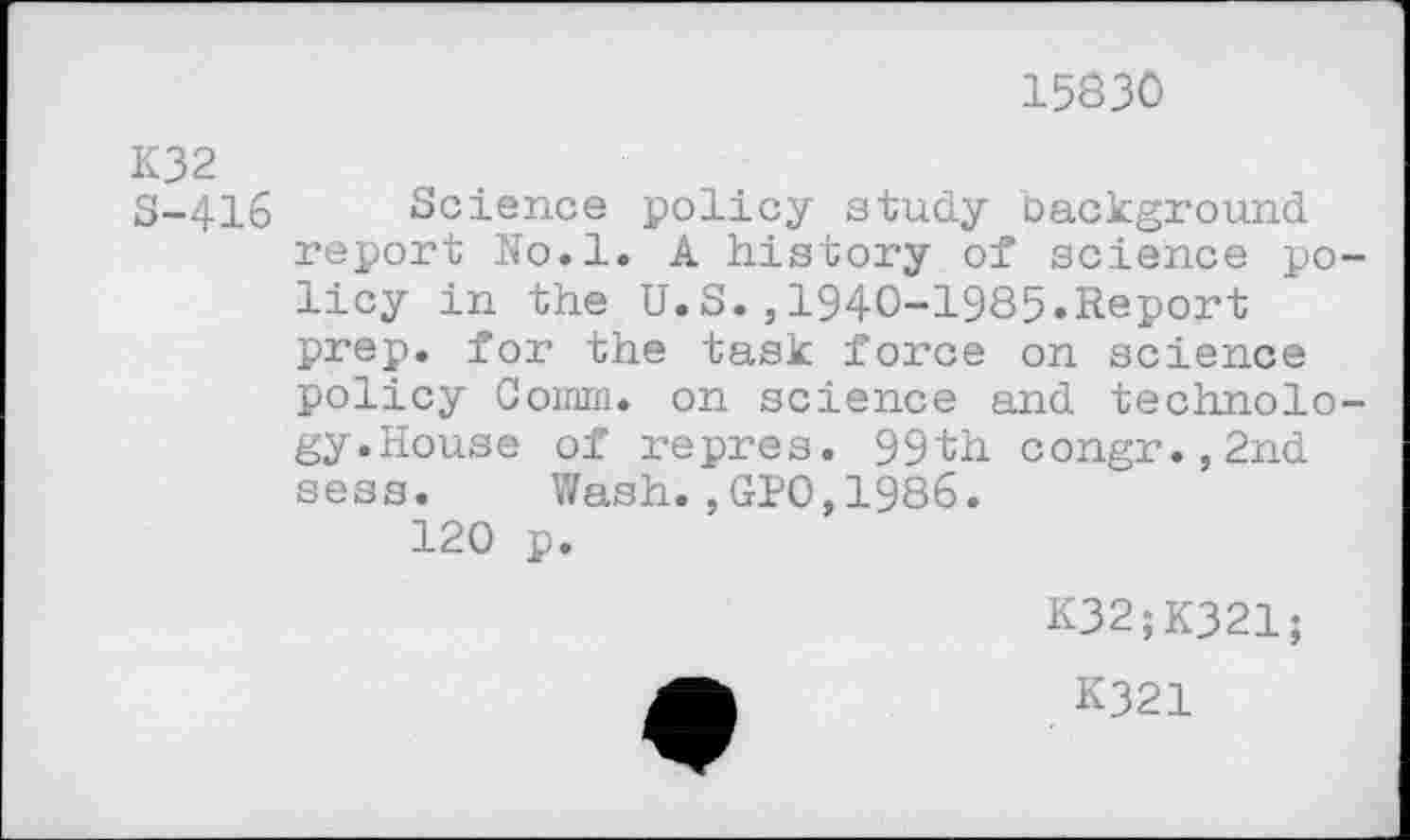 ﻿15830
K32
S-416 Science policy study background report No.l. A history of science policy in the U.S.,1940-1985.Report prep, for the task force on science policy Comm, on science and technology.House of repres. 99th congr.,2nd sess. Wash.,GP0,1986.
120 p.
K32;K321;
K321